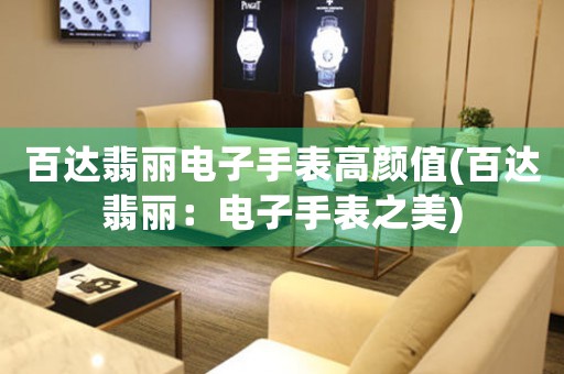 百達翡麗電子手表高顏值(百達翡麗：電子手表之美)