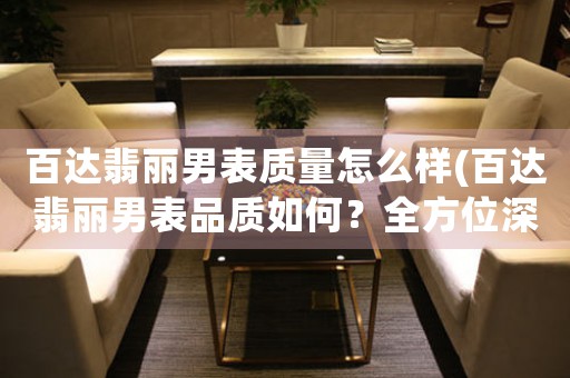 百達翡麗男表質(zhì)量怎么樣(百達翡麗男表品質(zhì)如何？全方位深度評測！)