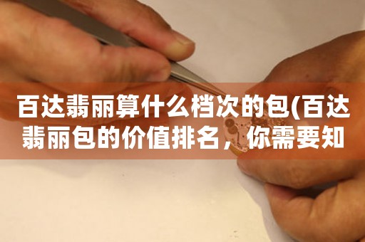 百達(dá)翡麗算什么檔次的包(百達(dá)翡麗包的價值排名，你需要知道的是...)