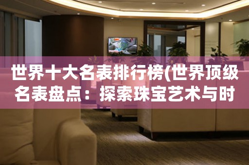 世界十大名表排行榜(世界頂級名表盤點(diǎn)：探索珠寶藝術(shù)與時(shí)尚文化的極致奢華)