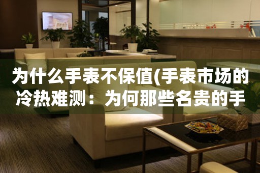 為什么手表不保值(手表市場的冷熱難測：為何那些名貴的手表不保值？)