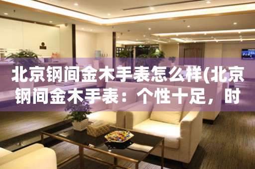 北京鋼間金木手表怎么樣(北京鋼間金木手表：個(gè)性十足，時(shí)尚無(wú)限)