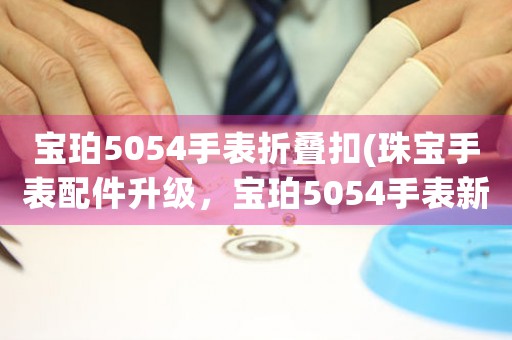 寶珀5054手表折疊扣(珠寶手表配件升級，寶珀5054手表新款折疊扣驚艷登場！)