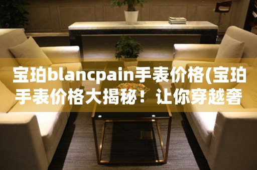寶珀blancpain手表價(jià)格(寶珀手表價(jià)格大揭秘！讓你穿越奢侈品世界看價(jià)格)