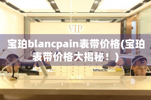 寶珀blancpain表帶價(jià)格(寶珀表帶價(jià)格大揭秘！)