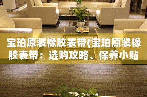 寶珀原裝橡膠表帶(寶珀原裝橡膠表帶：選購(gòu)攻略、保養(yǎng)小貼士和時(shí)尚搭配指南)