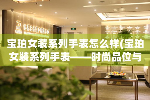 寶珀女裝系列手表怎么樣(寶珀女裝系列手表——時(shí)尚品位與科技融合的完美演繹)
