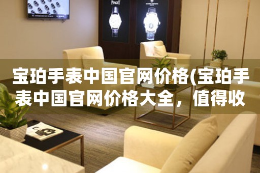 寶珀手表中國(guó)官網(wǎng)價(jià)格(寶珀手表中國(guó)官網(wǎng)價(jià)格大全，值得收藏的頂級(jí)手表品牌)