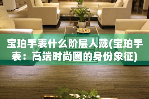 寶珀手表什么階層人戴(寶珀手表：高端時(shí)尚圈的身份象征)