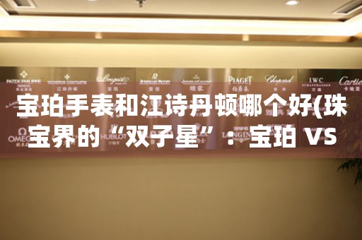 寶珀手表和江詩丹頓哪個好(珠寶界的“雙子星”：寶珀 VS 江詩丹頓)