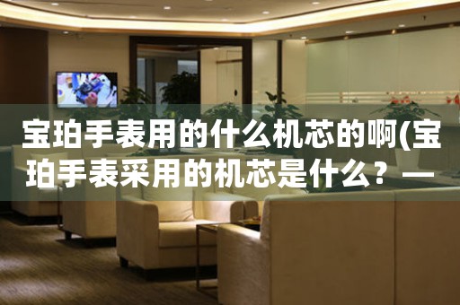 寶珀手表用的什么機(jī)芯的啊(寶珀手表采用的機(jī)芯是什么？——解密寶珀手表機(jī)芯)
