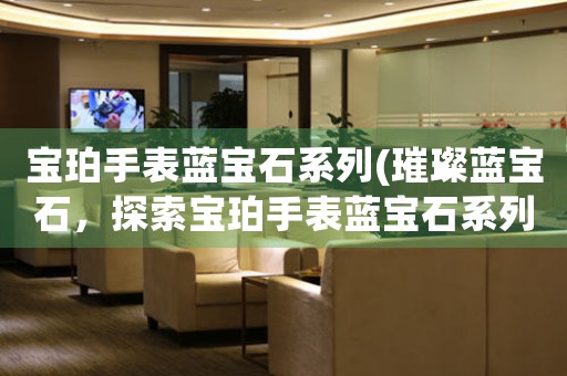寶珀手表藍(lán)寶石系列(璀璨藍(lán)寶石，探索寶珀手表藍(lán)寶石系列的奇妙世界)