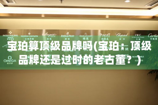寶珀算頂級(jí)品牌嗎(寶珀：頂級(jí)品牌還是過(guò)時(shí)的老古董？)