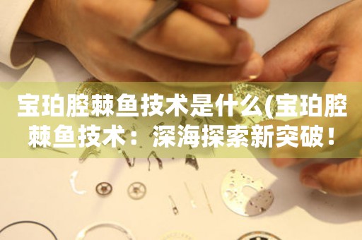 寶珀腔棘魚技術(shù)是什么(寶珀腔棘魚技術(shù)：深海探索新突破！)