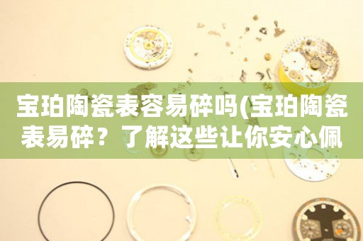 寶珀陶瓷表容易碎嗎(寶珀陶瓷表易碎？了解這些讓你安心佩戴！)