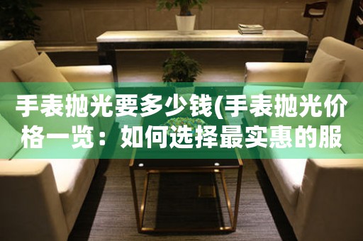 手表拋光要多少錢(手表拋光價格一覽：如何選擇最實惠的服務(wù)？)