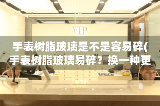 手表樹脂玻璃是不是容易碎(手表樹脂玻璃易碎？換一種更耐用的表帶吧)