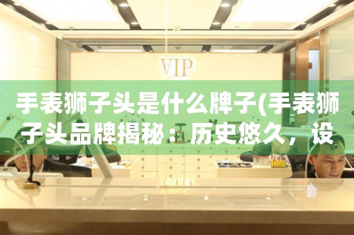手表獅子頭是什么牌子(手表獅子頭品牌揭秘：歷史悠久，設(shè)計獨特)