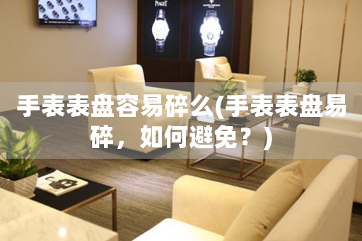 手表表盤容易碎么(手表表盤易碎，如何避免？)