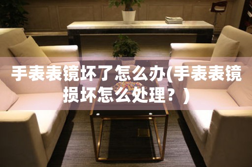 手表表鏡壞了怎么辦(手表表鏡損壞怎么處理？)