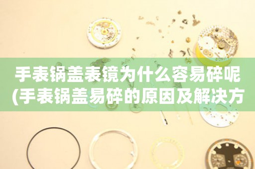 手表鍋蓋表鏡為什么容易碎呢(手表鍋蓋易碎的原因及解決方案)