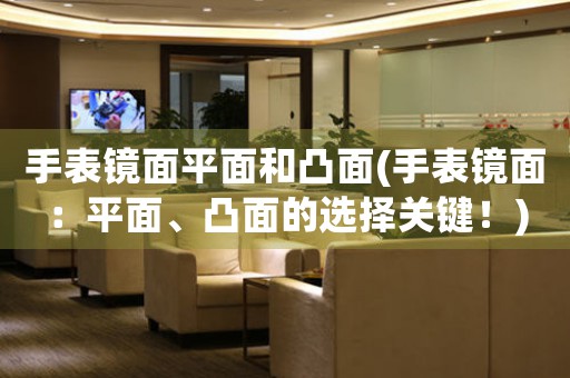 手表鏡面平面和凸面(手表鏡面：平面、凸面的選擇關(guān)鍵！)