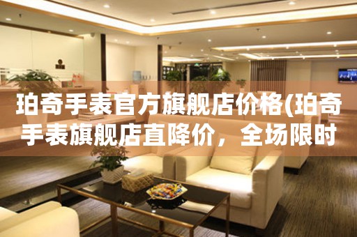 珀奇手表官方旗艦店價(jià)格(珀奇手表旗艦店直降價(jià)，全場(chǎng)限時(shí)搶購(gòu)！)