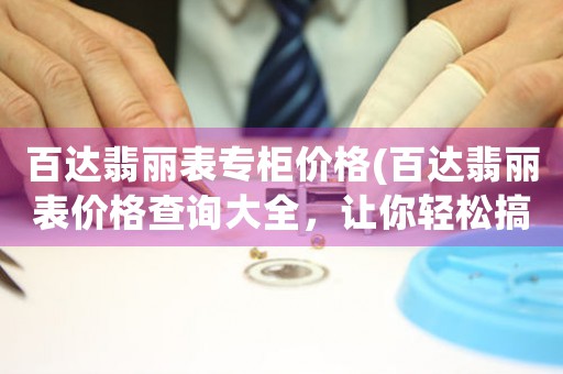 百達(dá)翡麗表專柜價(jià)格(百達(dá)翡麗表價(jià)格查詢大全，讓你輕松搞定購表難題)