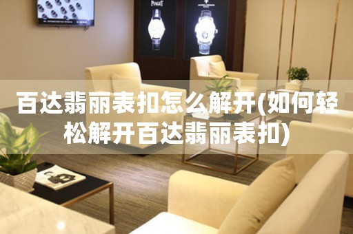 百達(dá)翡麗表扣怎么解開(kāi)(如何輕松解開(kāi)百達(dá)翡麗表扣)
