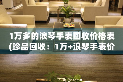 1萬(wàn)多的浪琴手表回收價(jià)格表(珍品回收：1萬(wàn)+浪琴手表價(jià)格表，讓你輕松變現(xiàn))