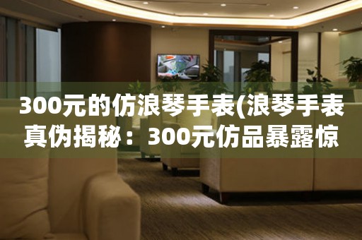 300元的仿浪琴手表(浪琴手表真?zhèn)谓颐兀?00元仿品暴露驚人真相！)