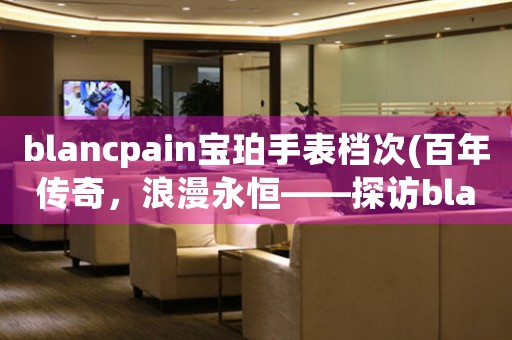 blancpain寶珀手表檔次(百年傳奇，浪漫永恒——探訪blancpain寶珀手表檔次)