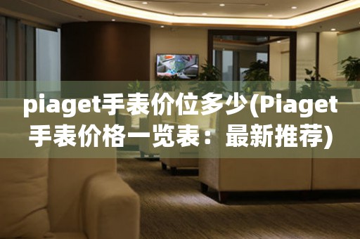 piaget手表價(jià)位多少(Piaget手表價(jià)格一覽表：最新推薦)