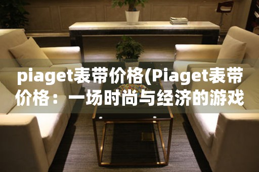 piaget表帶價格(Piaget表帶價格：一場時尚與經(jīng)濟的游戲)