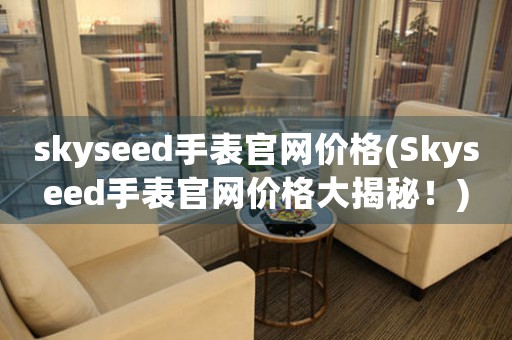 skyseed手表官網(wǎng)價格(Skyseed手表官網(wǎng)價格大揭秘！)