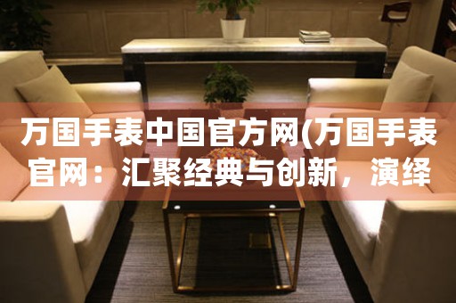 萬國手表中國官方網(wǎng)(萬國手表官網(wǎng)：匯聚經(jīng)典與創(chuàng)新，演繹時間之美)