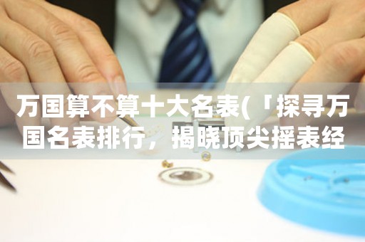 萬國算不算十大名表(「探尋萬國名表排行，揭曉頂尖搖表經(jīng)典」)