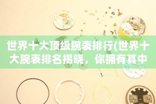 世界十大頂級(jí)腕表排行(世界十大腕表排名揭曉，你擁有其中哪一款？)