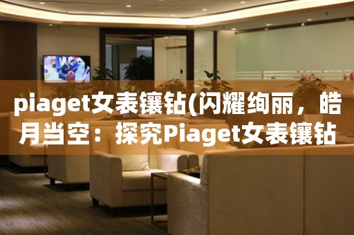 piaget女表鑲鉆(閃耀絢麗，皓月當(dāng)空：探究Piaget女表鑲鉆之美)