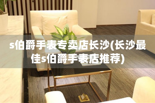 s伯爵手表專賣店長(zhǎng)沙(長(zhǎng)沙最佳s伯爵手表店推薦)
