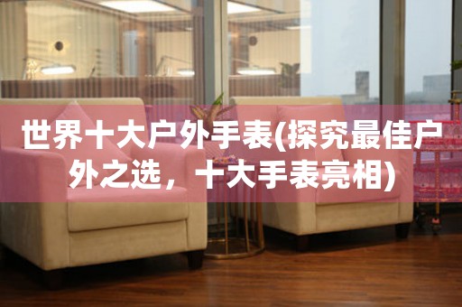 世界十大戶外手表(探究最佳戶外之選，十大手表亮相)