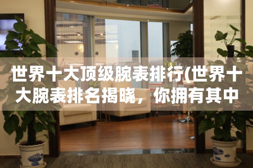 世界十大頂級(jí)腕表排行(世界十大腕表排名揭曉，你擁有其中哪一款？)