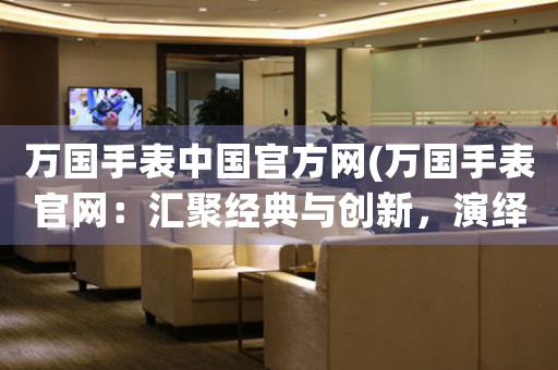 萬國手表中國官方網(wǎng)(萬國手表官網(wǎng)：匯聚經(jīng)典與創(chuàng)新，演繹時間之美)