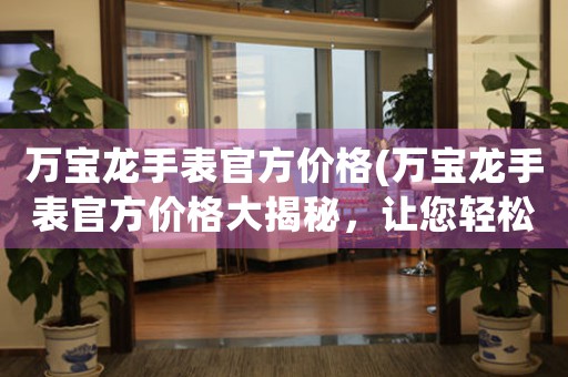 萬寶龍手表官方價格(萬寶龍手表官方價格大揭秘，讓您輕松選購！)