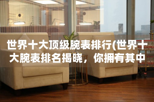 世界十大頂級腕表排行(世界十大腕表排名揭曉，你擁有其中哪一款？)