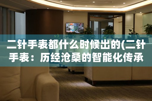 二針手表都什么時(shí)候出的(二針手表：歷經(jīng)滄桑的智能化傳承之路)