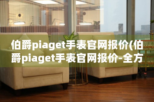 伯爵piaget手表官網(wǎng)報(bào)價(jià)(伯爵piaget手表官網(wǎng)報(bào)價(jià)-全方位解析)