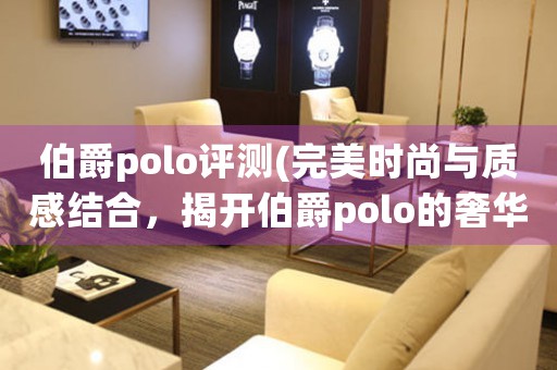 伯爵polo評(píng)測(cè)(完美時(shí)尚與質(zhì)感結(jié)合，揭開(kāi)伯爵polo的奢華面紗)