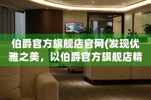 伯爵官方旗艦店官網(wǎng)(發(fā)現(xiàn)優(yōu)雅之美，以伯爵官方旗艦店精品推薦)