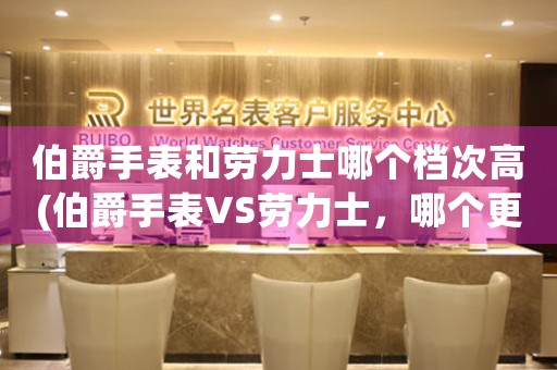 伯爵手表和勞力士哪個(gè)檔次高(伯爵手表VS勞力士，哪個(gè)更高端？)